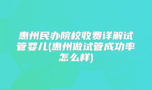 惠州民办院校收费详解试管婴儿(惠州做试管成功率怎么样)