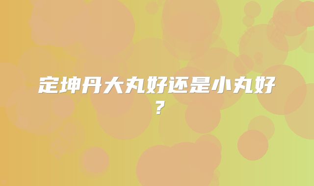 定坤丹大丸好还是小丸好？