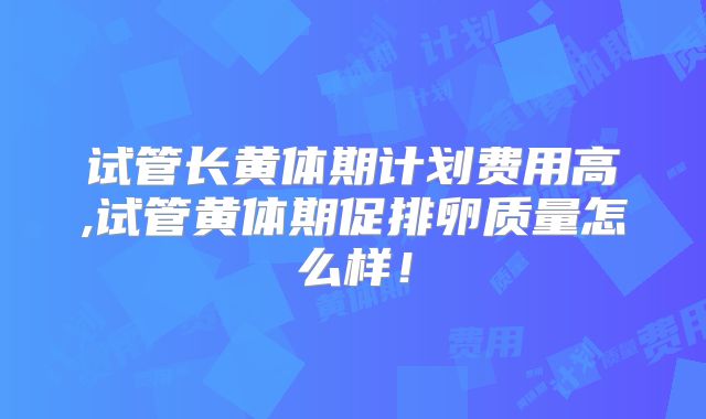 试管长黄体期计划费用高,试管黄体期促排卵质量怎么样！
