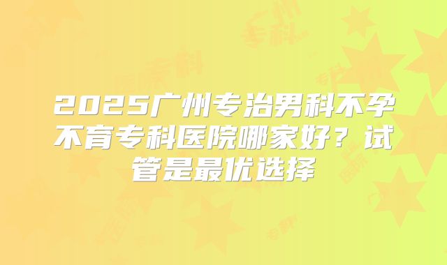 2025广州专治男科不孕不育专科医院哪家好？试管是最优选择