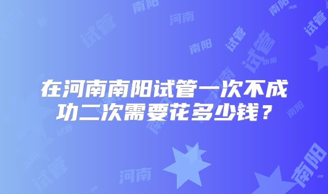 在河南南阳试管一次不成功二次需要花多少钱？