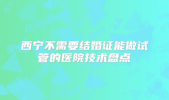西宁不需要结婚证能做试管的医院技术盘点