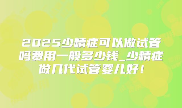 2025少精症可以做试管吗费用一般多少钱_少精症做几代试管婴儿好！