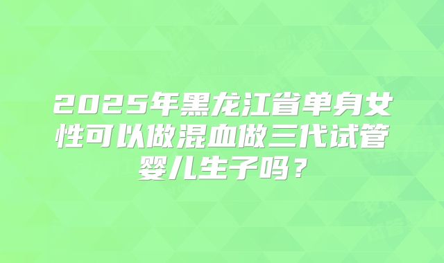2025年黑龙江省单身女性可以做混血做三代试管婴儿生子吗？