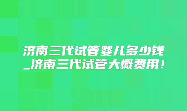 济南三代试管婴儿多少钱_济南三代试管大概费用！