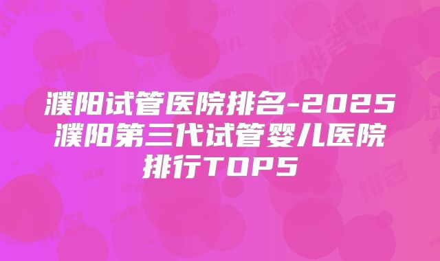濮阳试管医院排名-2025濮阳第三代试管婴儿医院排行TOP5