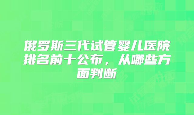 俄罗斯三代试管婴儿医院排名前十公布，从哪些方面判断