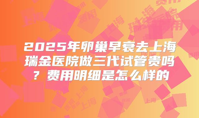 2025年卵巢早衰去上海瑞金医院做三代试管贵吗?费用明细是怎么样的