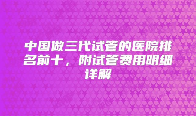中国做三代试管的医院排名前十,附试管费用明细详解