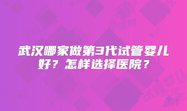 武汉哪家做第3代试管婴儿好？怎样选择医院？