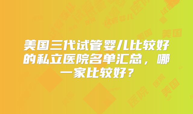 美国三代试管婴儿比较好的私立医院名单汇总，哪一家比较好？