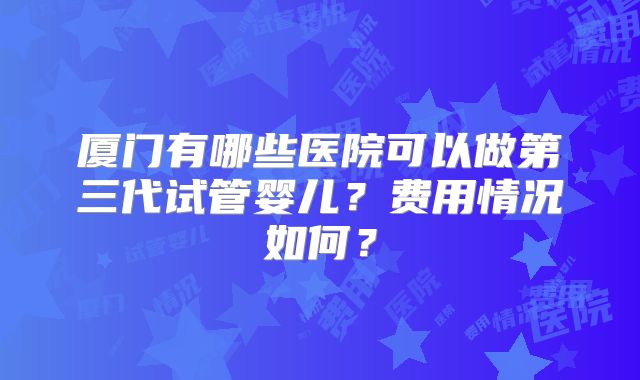 厦门有哪些医院可以做第三代试管婴儿？费用情况如何？