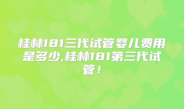 桂林181三代试管婴儿费用是多少,桂林181第三代试管!
