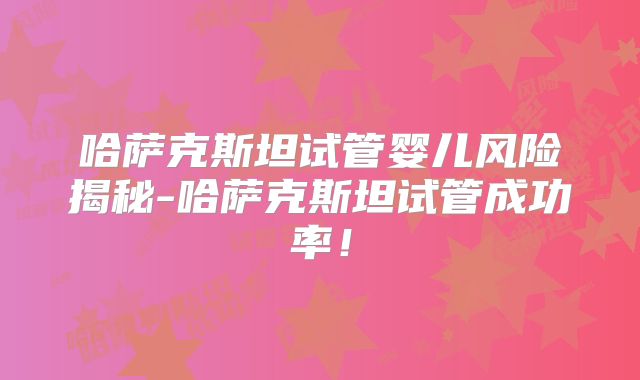 哈萨克斯坦试管婴儿风险揭秘-哈萨克斯坦试管成功率！