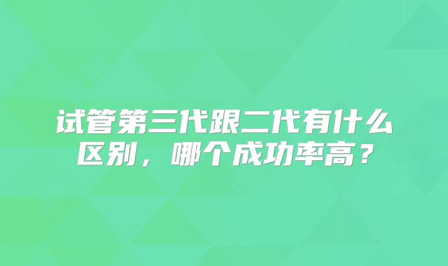 试管第三代跟二代有什么区别,哪个成功率高?