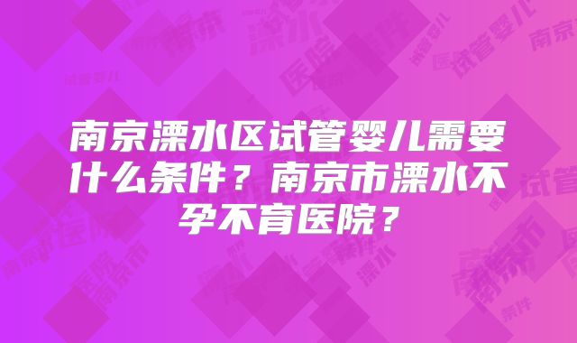 南京溧水区试管婴儿需要什么条件？南京市溧水不孕不育医院？