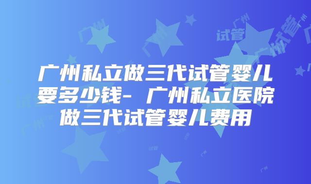 广州私立做三代试管婴儿要多少钱- 广州私立医院做三代试管婴儿费用