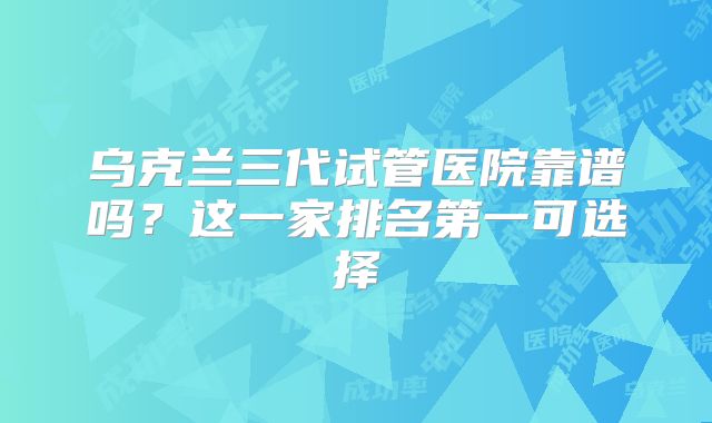 乌克兰三代试管医院靠谱吗？这一家排名第一可选择