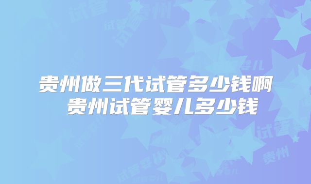 贵州做三代试管多少钱啊 贵州试管婴儿多少钱