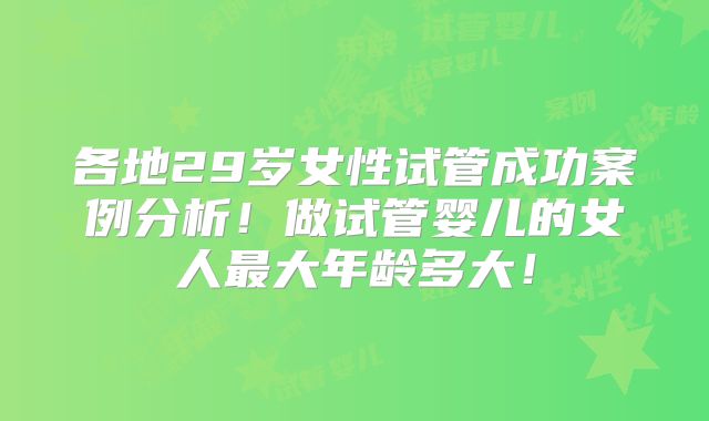 各地29岁女性试管成功案例分析！做试管婴儿的女人最大年龄多大！