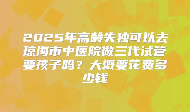 2025年高龄失独可以去琼海市中医院做三代试管要孩子吗？大概要花费多少钱