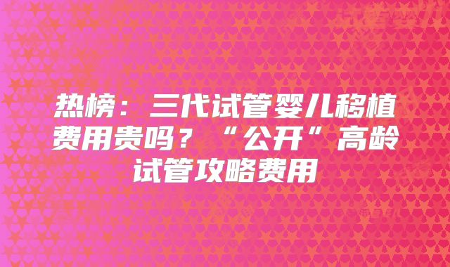 热榜：三代试管婴儿移植费用贵吗？“公开”高龄试管攻略费用