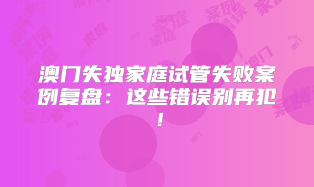 澳门失独家庭试管失败案例复盘：这些错误别再犯！