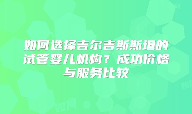 如何选择吉尔吉斯斯坦的试管婴儿机构？成功价格与服务比较