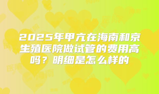 2025年甲亢在海南和京生殖医院做试管的费用高吗?明细是怎么样的