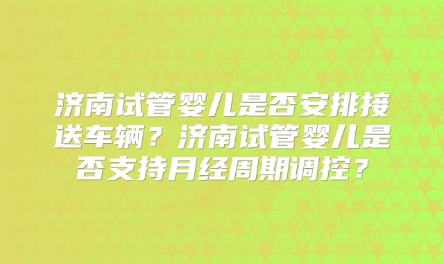 济南试管婴儿是否安排接送车辆？济南试管婴儿是否支持月经周期调控？