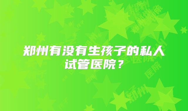 郑州有没有生孩子的私人试管医院？