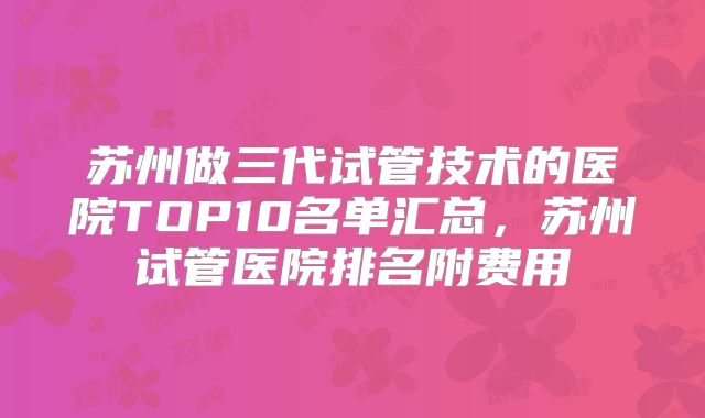 苏州做三代试管技术的医院TOP10名单汇总,苏州试管医院排名附费用