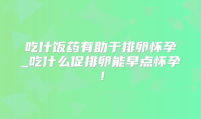 吃什饭药有助于排卵怀孕_吃什么促排卵能早点怀孕!