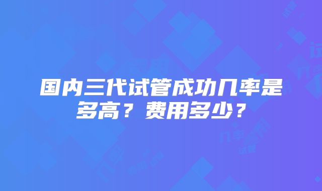 国内三代试管成功几率是多高?费用多少?