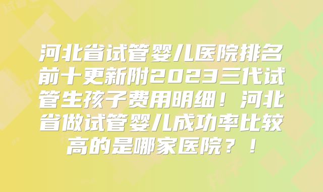 河北省试管婴儿医院排名前十更新附2023三代试管生孩子费用明细！河北省做试管婴儿成功率比较高的是哪家医院？！