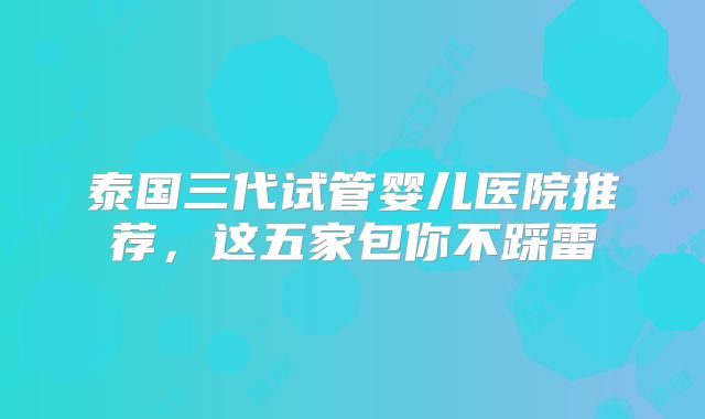 泰国三代试管婴儿医院推荐,这五家包你不踩雷