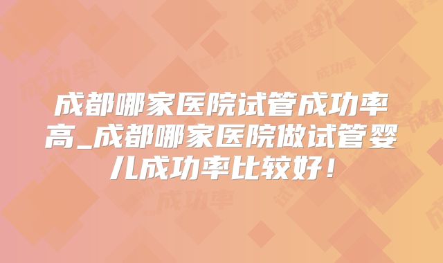 成都哪家医院试管成功率高_成都哪家医院做试管婴儿成功率比较好!