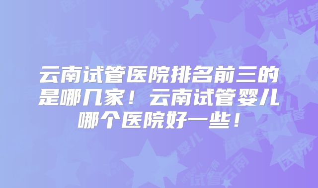 云南试管医院排名前三的是哪几家!云南试管婴儿哪个医院好一些!