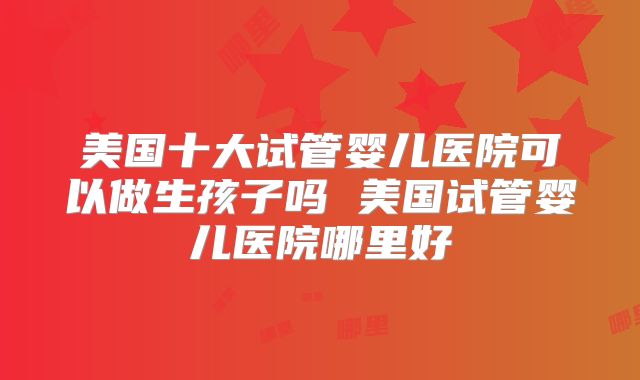 美国十大试管婴儿医院可以做生孩子吗 美国试管婴儿医院哪里好
