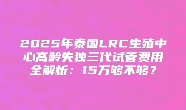 2025年泰国LRC生殖中心高龄失独三代试管费用全解析:15万够不够?
