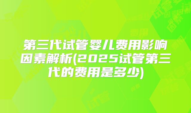 第三代试管婴儿费用影响因素解析(2025试管第三代的费用是多少)