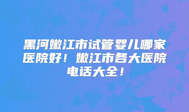 黑河嫩江市试管婴儿哪家医院好！嫩江市各大医院电话大全！