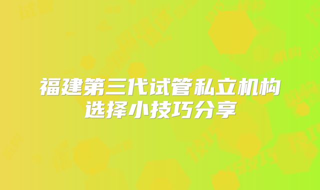 福建第三代试管私立机构选择小技巧分享