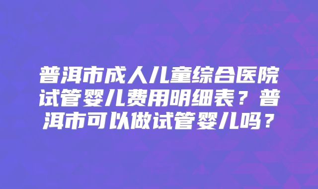 普洱市成人儿童综合医院试管婴儿费用明细表？普洱市可以做试管婴儿吗？