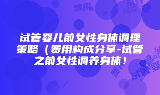 试管婴儿前女性身体调理策略（费用构成分享-试管之前女性调养身体！