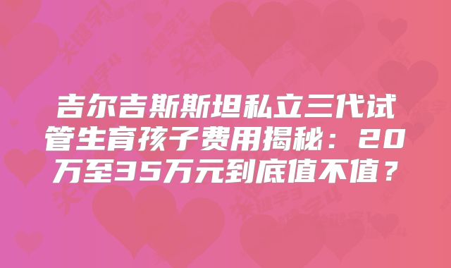 吉尔吉斯斯坦私立三代试管生育孩子费用揭秘:20万至35万元到底值不值?