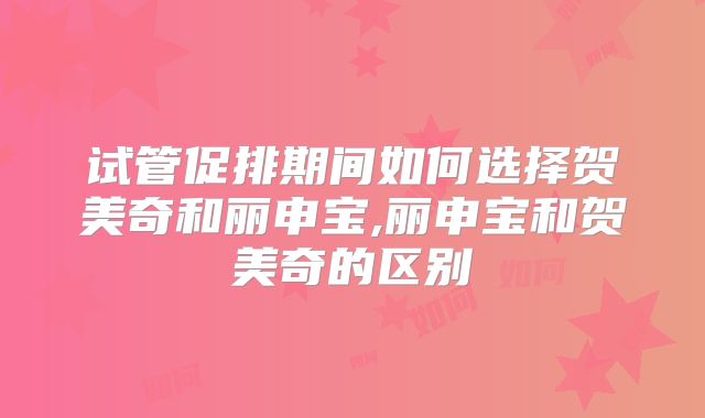 试管促排期间如何选择贺美奇和丽申宝,丽申宝和贺美奇的区别