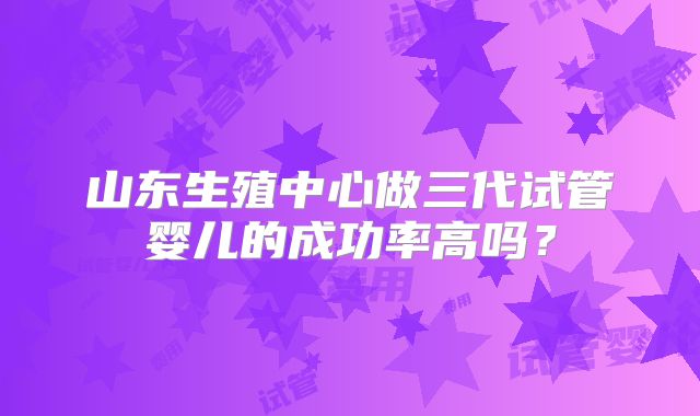 山东生殖中心做三代试管婴儿的成功率高吗？
