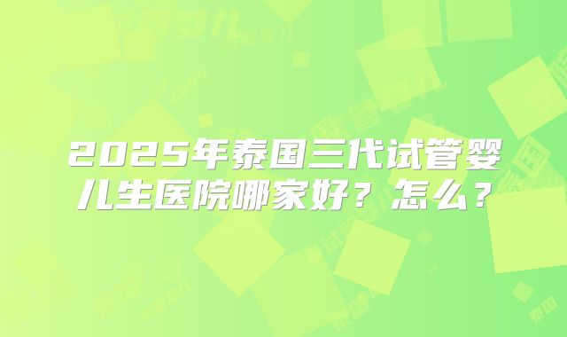 2025年泰国三代试管婴儿生医院哪家好?怎么?