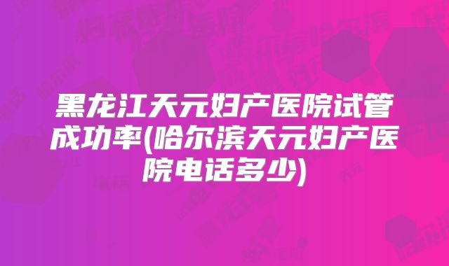 黑龙江天元妇产医院试管成功率(哈尔滨天元妇产医院电话多少)